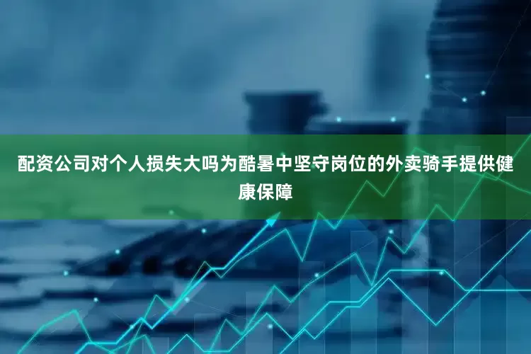 配资公司对个人损失大吗为酷暑中坚守岗位的外卖骑手提供健康保障