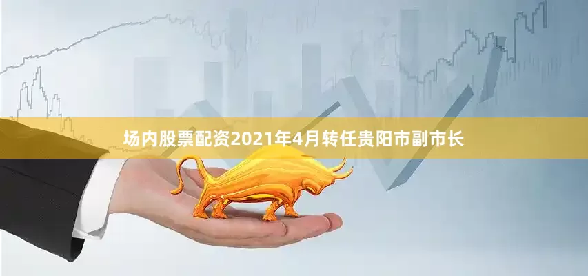 场内股票配资2021年4月转任贵阳市副市长