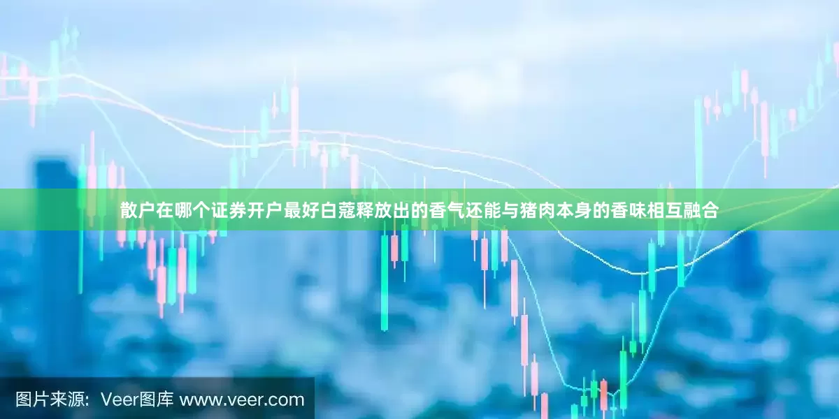 散户在哪个证券开户最好白蔻释放出的香气还能与猪肉本身的香味相互融合